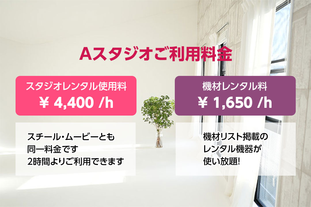 Aスタジオご利用料金　スタジオレンタル使用料　￥4,400／ｈ　スチール・ムービーとも同一料金です　2時間よりご利用できます　機材レンタル料　￥1,650／ｈ　機材リスト掲載のレンタル機器が使い放題！