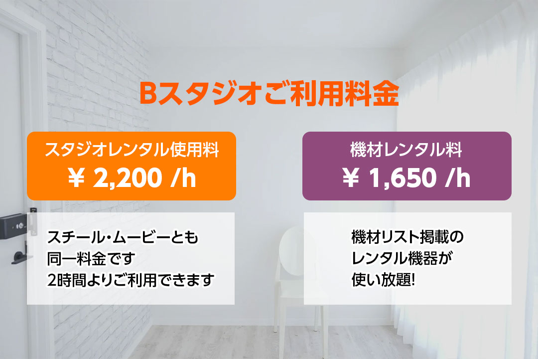 Bスタジオご利用料金　スタジオレンタル使用料　￥2,200／ｈ　スチール・ムービーとも同一料金です　2時間よりご利用できます　機材レンタル料　￥1,650／ｈ　機材リスト掲載のレンタル機器が使い放題！