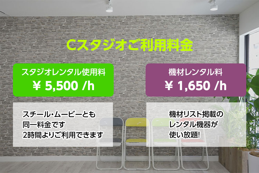 Cスタジオご利用料金　スタジオレンタル使用料　￥5,500／ｈ　スチール・ムービーとも同一料金です　2時間よりご利用できます　機材レンタル料　￥1,650／ｈ　機材リスト掲載のレンタル機器が使い放題！