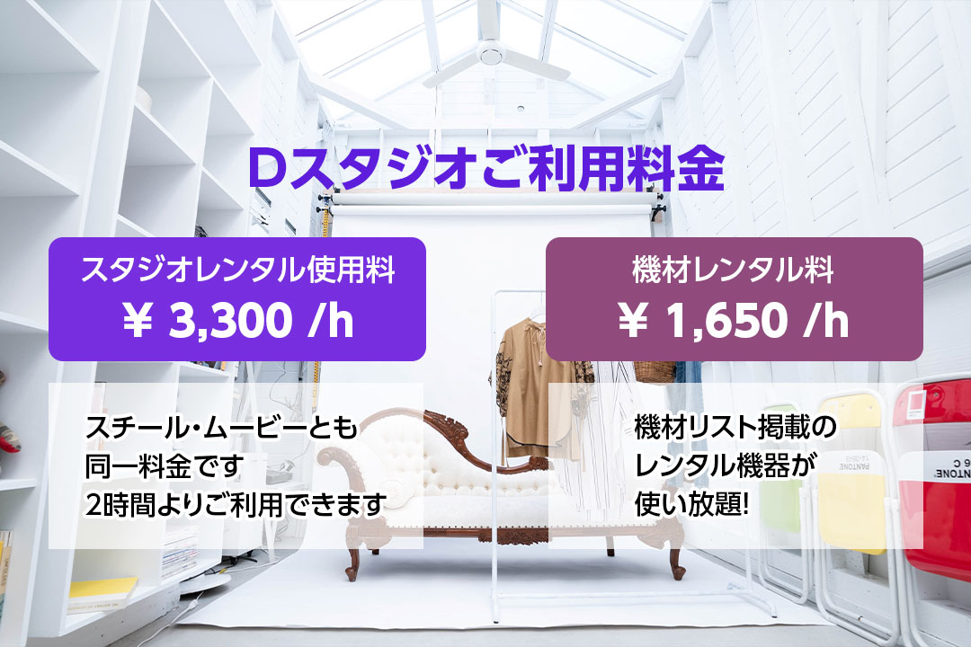 Dスタジオご利用料金　スタジオレンタル使用料　￥3,300／ｈ　スチール・ムービーとも同一料金です　2時間よりご利用できます　機材レンタル料　￥1,650／ｈ　機材リスト掲載のレンタル機器が使い放題！